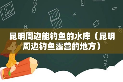 昆明周边能钓鱼的水库（昆明周边钓鱼露营的地方）