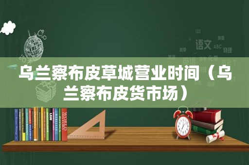 乌兰察布皮草城营业时间（乌兰察布皮货市场）