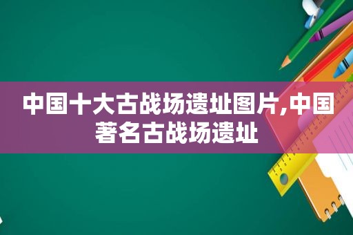 中国十大古战场遗址图片,中国著名古战场遗址