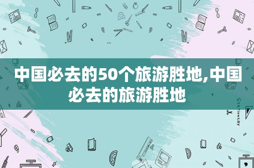 中国必去的50个旅游胜地,中国必去的旅游胜地