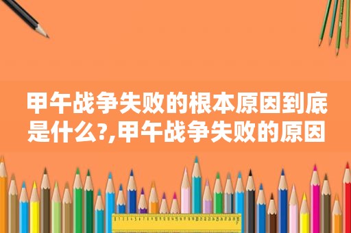 甲午战争失败的根本原因到底是什么?,甲午战争失败的原因和教训有哪些