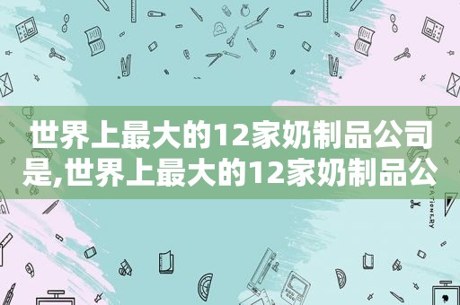 世界上最大的12家奶制品公司是,世界上最大的12家奶制品公司是哪家