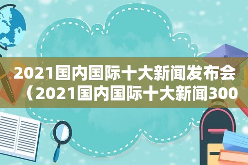 2021国内国际十大新闻发布会（2021国内国际十大新闻300字）