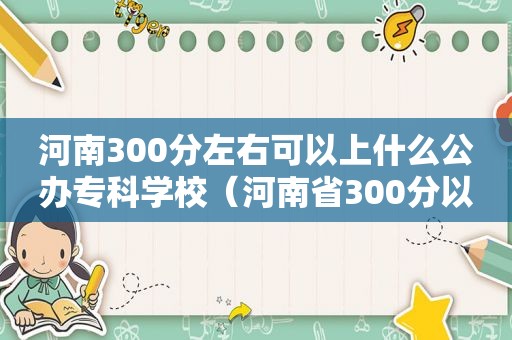 河南300分左右可以上什么公办专科学校（河南省300分以下的大专）