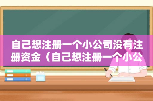 自己想注册一个小公司没有注册资金（自己想注册一个小公司需要几个人）