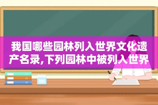 我国哪些园林列入世界文化遗产名录,下列园林中被列入世界文化遗产的有