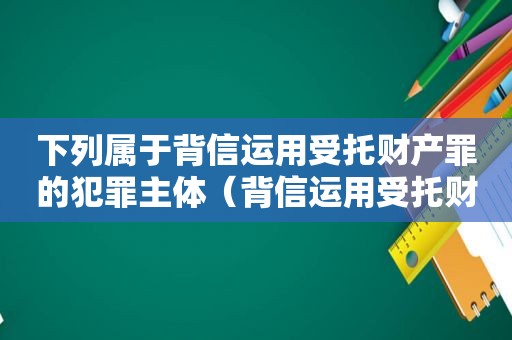 下列属于背信运用受托财产罪的犯罪主体（背信运用受托财产罪的处罚对象）