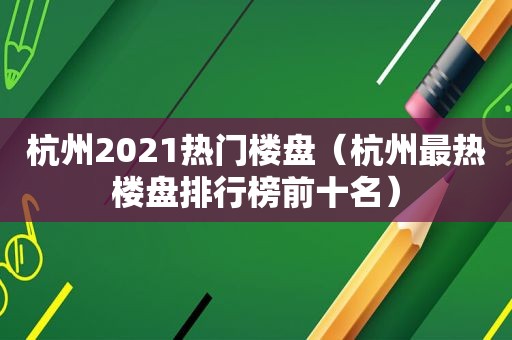 杭州2021热门楼盘（杭州最热楼盘排行榜前十名）