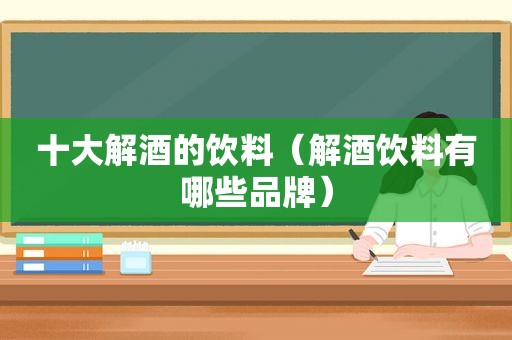 十大解酒的饮料（解酒饮料有哪些品牌）