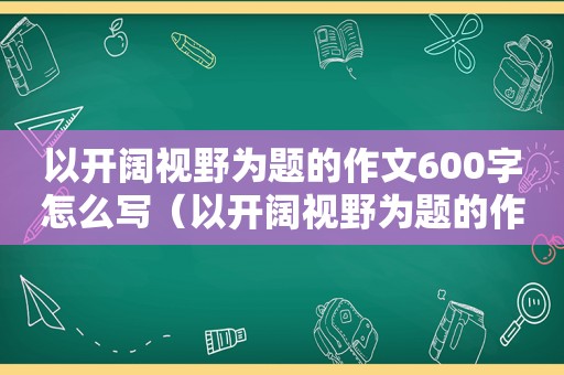 以开阔视野为题的作文600字怎么写（以开阔视野为题的作文600字左右）