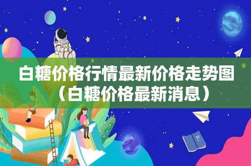 白糖价格行情最新价格走势图（白糖价格最新消息）