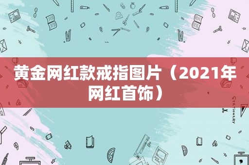 黄金网红款戒指图片（2021年网红首饰）