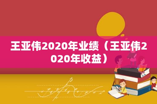 王亚伟2020年业绩（王亚伟2020年收益）