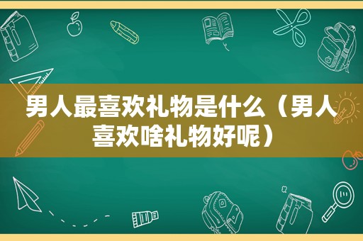 男人最喜欢礼物是什么（男人喜欢啥礼物好呢）