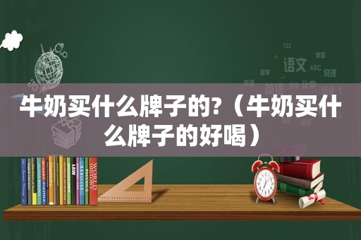 牛奶买什么牌子的?（牛奶买什么牌子的好喝）