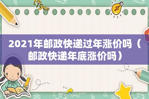 2021年邮政快递过年涨价吗（邮政快递年底涨价吗）