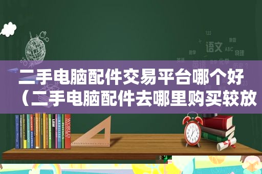 二手电脑配件交易平台哪个好（二手电脑配件去哪里购买较放心）