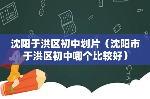 沈阳于洪区初中划片（沈阳市于洪区初中哪个比较好）