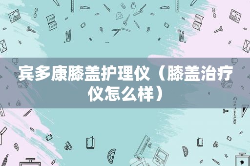 宾多康膝盖护理仪（膝盖治疗仪怎么样）