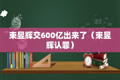 束昱辉交600亿出来了（束昱辉认罪）