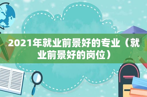 2021年就业前景好的专业（就业前景好的岗位）