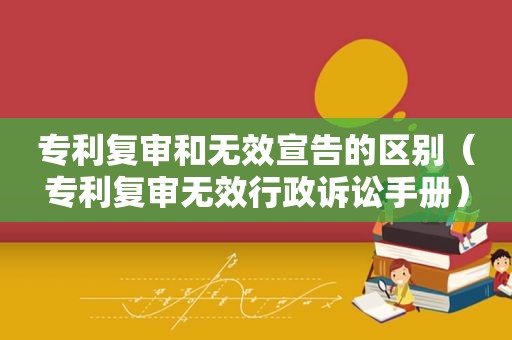 专利复审和无效宣告的区别（专利复审无效行政诉讼手册）