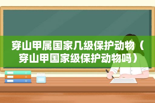 穿山甲属国家几级保护动物（穿山甲国家级保护动物吗）