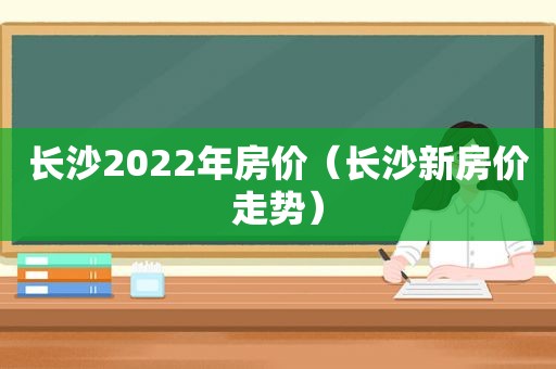 长沙2022年房价（长沙新房价走势）