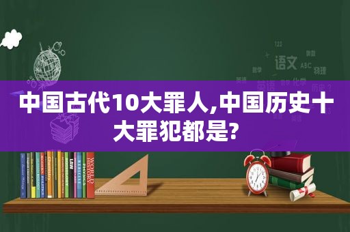 中国古代10大罪人,中国历史十大罪犯都是?