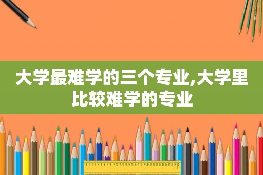 大学最难学的三个专业,大学里比较难学的专业