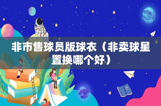 非市售球员版球衣（非卖球星置换哪个好）