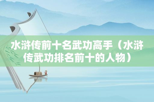 水浒传前十名武功高手（水浒传武功排名前十的人物）