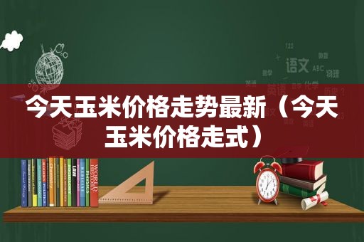 今天玉米价格走势最新（今天玉米价格走式）