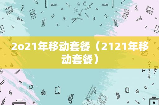 2o21年移动套餐（2121年移动套餐）