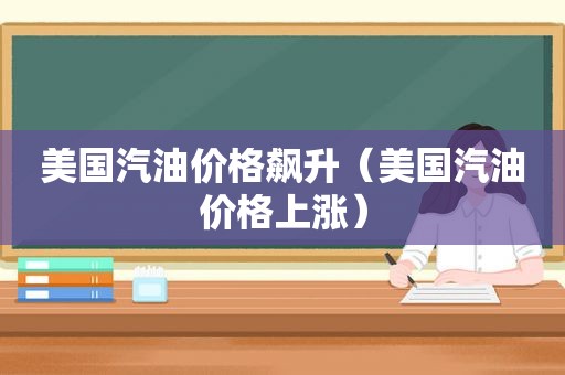 美国汽油价格飙升（美国汽油价格上涨）