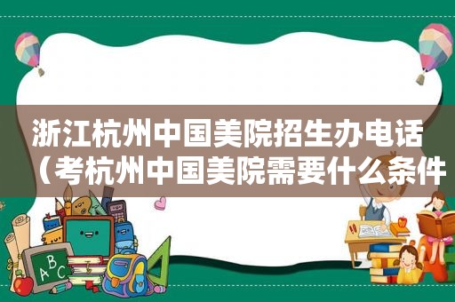 浙江杭州中国美院招生办电话（考杭州中国美院需要什么条件）