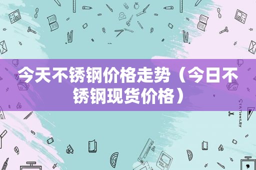 今天不锈钢价格走势（今日不锈钢现货价格）