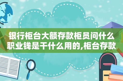 银行柜台大额存款柜员问什么职业钱是干什么用的,柜台存款30万需要问来源吗