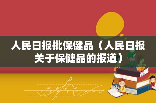 人民日报批保健品（人民日报关于保健品的报道）