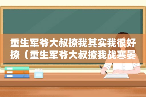 重生军爷大叔撩我其实我很好撩（重生军爷大叔撩我战寒晏）