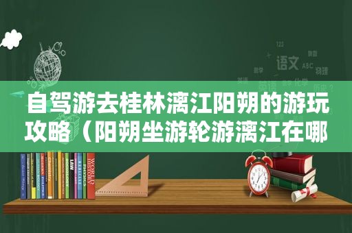 自驾游去桂林漓江阳朔的游玩攻略（阳朔坐游轮游漓江在哪里）