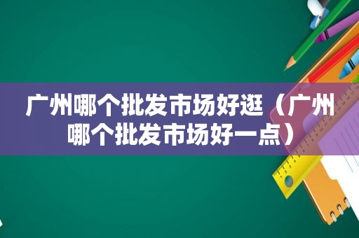 广州哪个批发市场好逛（广州哪个批发市场好一点）