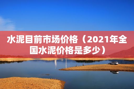 水泥目前市场价格（2021年全国水泥价格是多少）