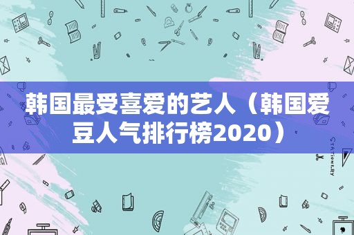 韩国最受喜爱的艺人（韩国爱豆人气排行榜2020）