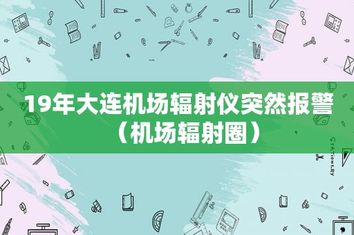 19年大连机场辐射仪突然报警（机场辐射圈）