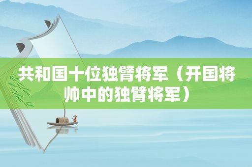 共和国十位独臂将军（开国将帅中的独臂将军）