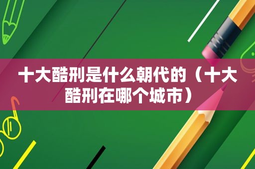 十大酷刑是什么朝代的（十大酷刑在哪个城市）