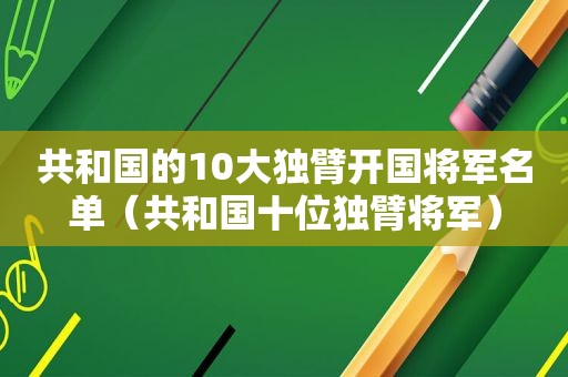 共和国的10大独臂开国将军名单（共和国十位独臂将军）