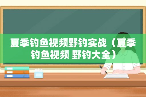 夏季钓鱼视频野钓实战（夏季钓鱼视频 野钓大全）