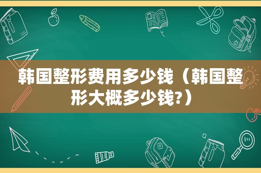 韩国整形费用多少钱（韩国整形大概多少钱?）